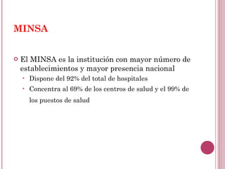 MINSA El MINSA es la institución con mayor número de establecimientos y mayor presencia nacional  Dispone del 92% del total de hospitales Concentra al 69% de los centros de salud y el 99% de los puestos de salud   
