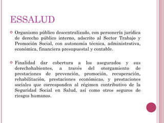 ESSALUD Organismo público descentralizado, con personería jurídica de derecho público interno, adscrito al Sector Trabajo y Promoción Social, con autonomía técnica, administrativa, económica, financiera presupuestal y contable. Finalidad dar cobertura a los asegurados y sus derechohabientes, a través del otorgamiento de prestaciones de prevención, promoción, recuperación, rehabilitación, prestaciones económicas, y prestaciones sociales que corresponden al régimen contributivo de la Seguridad Social en Salud, así como otros seguros de riesgos humanos. 