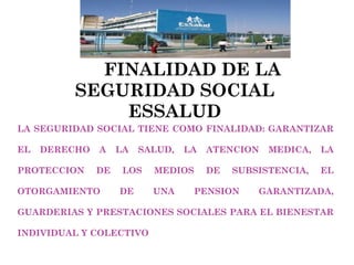 FINALIDAD DE LA SEGURIDAD SOCIAL ESSALUD LA SEGURIDAD SOCIAL TIENE COMO FINALIDAD: GARANTIZAR EL DERECHO A LA SALUD, LA ATENCION MEDICA, LA PROTECCION DE LOS MEDIOS DE SUBSISTENCIA, EL OTORGAMIENTO DE UNA PENSION GARANTIZADA, GUARDERIAS Y PRESTACIONES SOCIALES PARA EL BIENESTAR INDIVIDUAL Y COLECTIVO 