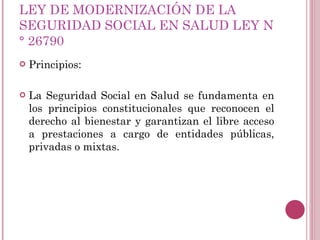 LEY DE MODERNIZACIÓN DE LA SEGURIDAD SOCIAL EN SALUD LEY N° 26790 Principios: La Seguridad Social en Salud se fundamenta en los principios constitucionales que reconocen el derecho al bienestar y garantizan el libre acceso a prestaciones a cargo de entidades públicas, privadas o mixtas. 