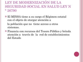 LEY DE MODERNIZACIÓN DE LA SEGURIDAD SOCIAL EN SALUD LEY N° 26790 El MINSA tiene a su cargo el Régimen estatal con el objeto de otorgar atención a la población que no  tiene acceso a otros  sistemas.  Financia con recursos del Tesoro Público y brinda atención a  través de  la  red de establecimientos del Estado 