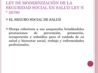 LEY DE MODERNIZACIÓN DE LA SEGURIDAD SOCIAL EN SALUD LEY N° 26790 EL SEGURO SOCIAL DE SALUD Otorga cobertura a sus asegurados brindándoles prestaciones de prevención, promoción, recuperación y subsidios para el cuidado de su salud y bienestar social, trabajo y enfermedades profesionales. 