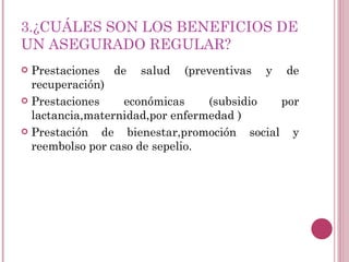 3.¿CUÁLES SON LOS BENEFICIOS DE UN ASEGURADO REGULAR? Prestaciones de salud (preventivas y de recuperación) Prestaciones económicas (subsidio por lactancia,maternidad,por enfermedad ) Prestación de bienestar,promoción social y reembolso por caso de sepelio. 