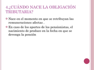 4.¿CUÁNDO NACE LA OBLIGACIÓN TRIBUTARIA? Nace en el momento en que se retribuyan las remuneraciones afectas . En caso de los aportes de los pensionistas, el nacimiento de produce en la fecha en que se devenga la pensión  