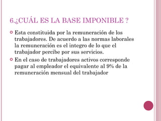 6.¿CUÁL ES LA BASE IMPONIBLE ? Esta constituida por la remuneración de los trabajadores. De acuerdo a las normas laborales la remuneración es el integro de lo que el trabajador percibe por sus servicios. En el caso de trabajadores activos corresponde pagar al empleador el equivalente al 9% de la remuneración mensual del trabajador 