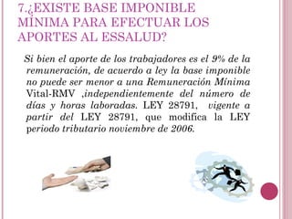 7.¿EXISTE BASE IMPONIBLE MÍNIMA PARA EFECTUAR LOS APORTES AL ESSALUD? Si bien el aporte de los trabajadores es el 9% de la remuneración, de acuerdo a ley la base imponible no puede ser menor a una Remuneración Mínima  Vital-RMV , independientemente del número de días y horas laboradas.  LEY 28791,  vigente a partir del  LEY 28791, que modifica la LEY p eriodo tributario noviembre de 2006. 