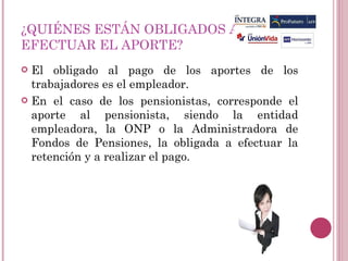 ¿QUIÉNES ESTÁN OBLIGADOS A  EFECTUAR EL APORTE? El obligado al pago de los aportes de los trabajadores es el empleador. En el caso de los pensionistas, corresponde el aporte al pensionista, siendo la entidad empleadora, la ONP o la Administradora de Fondos de Pensiones, la obligada a efectuar la retención y a realizar el pago. 