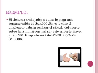 EJEMPLO: Si tiene un trabajador a quien le paga una remuneración de S/.3,000 .En este caso el empleador deberá realizar el cálculo del aporte sobre la remuneración al ser este importe mayor a la RMV .El aporte será de S/.270.00(9% de S/.3,000). 