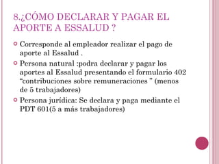 8.¿CÓMO DECLARAR Y PAGAR EL APORTE A ESSALUD ? Corresponde al empleador realizar el pago de aporte al Essalud . Persona natural :podra declarar y pagar los aportes al Essalud presentando el formulario 402 “contribuciones sobre remuneraciones ” (menos de 5 trabajadores) Persona jurídica: Se declara y paga mediante el PDT 601(5 a más trabajadores) 