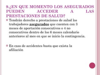 9.¿EN QUE MOMENTO LOS ASEGURADOS PUEDEN ACCEDER A LAS PRESTACIONES DE SALUD? Tendrán derecho a prestaciones de salud los trabajadores  asegurados  que cuenten con 3  meses de aportación consecutivos o 4 no consecutivos dentro de los 6 meses calendario anteriores al mes en que se inicio la contingencia. En caso de accidentes basta que exista la afiliación 