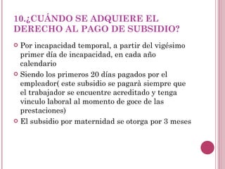 10.¿CUÁNDO SE ADQUIERE EL DERECHO AL PAGO DE SUBSIDIO? Por incapacidad temporal, a partir del vigésimo primer día de incapacidad, en cada año calendario Siendo los primeros 20 días pagados por el empleador( este subsidio se pagarà siempre que el trabajador se encuentre acreditado y tenga vinculo laboral al momento de goce de las prestaciones) El subsidio por maternidad se otorga por 3 meses 
