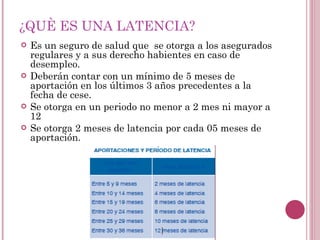 ¿QUÈ ES UNA LATENCIA? Es un seguro de salud que  se otorga a los asegurados  regulares y a sus derecho habientes en caso de desempleo. Deberán contar con un mínimo de 5 meses de aportación en los últimos 3 años precedentes a la fecha de cese. Se otorga en un periodo no menor a 2 mes ni mayor a 12 Se otorga 2 meses de latencia por cada 05 meses de aportación. 