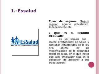 Tipos de seguros:  Seguro regular , agrario potestativo. Independiente etc. ¿ QUE ES EL SEGURO REGULAR? Es un seguro que  ofrece prestaciones de Salud y subsidios establecidos en la ley nro. 26790, ley de modernización de la seguridad social en salud, en el que indica que todo empleador esta en la obligación de asegurar a sus trabajadores. 1.-Essalud 