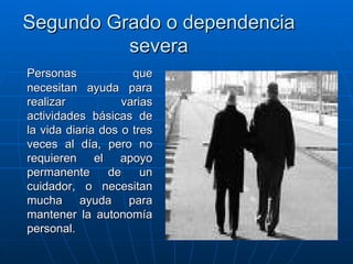 Segundo Grado o dependencia severa Personas que necesitan ayuda para realizar varias actividades básicas de la vida diaria dos o tres veces al día, pero no requieren el apoyo permanente de un cuidador, o necesitan mucha ayuda para mantener la autonomía personal.  