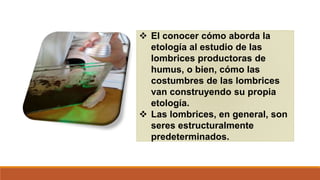  El conocer cómo aborda la
etología al estudio de las
lombrices productoras de
humus, o bien, cómo las
costumbres de las lombrices
van construyendo su propia
etología.
 Las lombrices, en general, son
seres estructuralmente
predeterminados.
 
