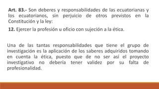 Art. 83.- Son deberes y responsabilidades de las ecuatorianas y
los ecuatorianos, sin perjuicio de otros previstos en la
Constitución y la ley:
12. Ejercer la profesión u oficio con sujeción a la ética.
Una de las tantas responsabilidades que tiene el grupo de
investigación es la aplicación de los saberes adquiridos tomando
en cuenta la ética, puesto que de no ser así el proyecto
investigativo no debería tener validez por su falta de
profesionalidad.
 