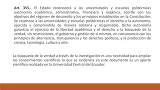 Art. 355.- El Estado reconocerá a las universidades y escuelas politécnicas
autonomía académica, administrativa, financiera y orgánica, acorde con los
objetivos del régimen de desarrollo y los principios establecidos en la Constitución.
Se reconoce a las universidades y escuelas politécnicas el derecho a la autonomía,
ejercida y comprendida de manera solidaria y responsable. Dicha autonomía
garantiza el ejercicio de la libertad académica y el derecho a la búsqueda de la
verdad, sin restricciones; el gobierno y gestión de sí mismas, en consonancia con los
principios de alternancia, transparencia y los derechos políticos; y la producción de
ciencia, tecnología, cultura y arte.
La búsqueda de la verdad a través de la investigación es una necesidad para ampliar
los conocimientos científicos lo que se evidencia en este documento es un aporte
científico realizada en la Universidad Central del Ecuador.
 