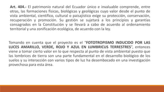 Art. 404.- El patrimonio natural del Ecuador único e invaluable comprende, entre
otras, las formaciones físicas, biológicas y geológicas cuyo valor desde el punto de
vista ambiental, científico, cultural o paisajístico exige su protección, conservación,
recuperación y promoción. Su gestión se sujetará a los principios y garantías
consagrados en la Constitución y se llevará a cabo de acuerdo al ordenamiento
territorial y una zonificación ecológica, de acuerdo con la ley.
Tomando en cuenta que el proyecto es el “FOTOTROPISMO INDUCIDO POR LAS
LUCES AMARILLO, VERDE, ROJO Y AZUL EN LUMBRICUS TERRESTRES”, entonces
viene a tomar cierto valor en lo que respecta al punto de vista ambiental puesto que
las lombrices de tierra son una parte fundamental en el desarrollo biológico de los
suelos y su interacción con varios tipos de luz ha desembocado en una investigación
provechosa para esta área.
 