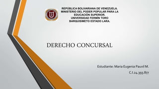 Estudiante: Maria Eugenia Pauvil M.
C.I.24.393.877
REPÚBLICA BOLIVARIANA DE VENEZUELA.
MINISTERIO DEL PODER POPULAR PARA LA
EDUCACIÓN SUPERIOR.
UNIVERSIDAD FERMÍN TORO
BARQUISIMETO ESTADO LARA.
DERECHO CONCURSAL
 