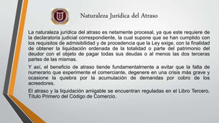 Naturaleza Jurídica del Atraso
La naturaleza jurídica del atraso es netamente procesal, ya que este requiere de
la declaratoria judicial correspondiente, la cual supone que se han cumplido con
los requisitos de admisibilidad y de procedencia que la Ley exige, con la finalidad
de obtener la liquidación ordenada de la totalidad o parte del patrimonio del
deudor con el objeto de pagar todas sus deudas o al menos las dos terceras
partes de las mismas.
Y así, el beneficio de atraso tiende fundamentalmente a evitar que la falta de
numerario que experimente el comerciante, degenere en una crisis más grave y
ocasione la quiebra por la acumulación de demandas por cobro de los
acreedores.
El atraso y la liquidación amigable se encuentran reguladas en el Libro Tercero,
Título Primero del Código de Comercio.
 