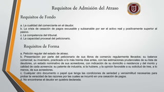 Requisitos de Admisión del Atraso
a. La cualidad del comerciante en el deudor.
b. La crisis de cesación de pagos excusable y subsanable por ser el activo real y positivamente superior al
pasivo.
c. La competencia del tribunal.
d. La capacidad procesal del peticionario.
Requisitos de Fondo
Requisitos de Forma
a. Petición regular del estado de atraso.
b. Presentación por parte del peticionario de sus libros de comercio regularmente llevados; su balance
comercial; su inventario, practicado a lo más treinta días antes, con las estimaciones prudenciales de su lista de
deudores, un estado nominativo de sus acreedores, con indicación de su domicilio o residencia y del monto y
calidad de cada acreencia: su patente de industria, si la hubiere, y la opinión favorable a su solicitud de tres, a lo
menos, de sus acreedores.
c. Cualquier otro documento o papel que tenga las condiciones de seriedad y verosimilitud necesarias para
probar la veracidad de las razones por las cuales se incurrió en una cesación de pagos.
d. No encontrarse el deudor en quiebra declarada.
 