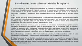 Procedimiento. Inicio. Admisión. Medidas de Vigilancia.
El Tribunal, después de haber verificado la presentación de todos los documentos exigidos como requisitos en
debida forma, dictará las medidas de vigilancia necesarias de acuerdo al arbitrio del Juez, nombrará un síndico
y una comisión de tres de los principales acreedores residentes, de los que figuren en el balance del
peticionario, y convocará a unos y otros por la prensa a una reunión que debe verificarse en el octavo día que
se fije.
En esa reunión podrán ser admitidos a representar a los acreedores avecindados o residentes fuera del lugar
del Tribunal, sus respectivos apoderados o agentes o comisionistas, u otro comerciante que quiera prestar
caución por alguno de ellos, sólo para los efectos de resolver la solicitud. Bastará como credencial al
representante una autorización por carta, por telegrama o por cable.
En la reunión, el síndico, primero, y luego la comisión de acreedores, manifestarán su opinión sobre los
documentos acompañados a la solicitud, sobre la verdad de cada uno de los créditos, sobre la admisión o
negativa de la solicitud, sobre el plazo que pueda acordarse, sobre las medidas conservativas que convenga
tomar y sobre el modo de liquidación y las personas que deban componer una comisión de consulta y de
vigilancia durante la liquidación. El solicitante podrá dar la explicación o aclaraciones conducentes.
Se levantará acto que firmarán con el Tribunal todos los concurrentes, haciéndose constar el nombre de éstos,
los créditos que representan y sus montos y la opinión de cada cual sobre los puntos indicados.
El Tribunal procederá el tercer día hábil después de la reunión anterior, a oír los informes que quieran hacer el
solicitante, el síndico, la comisión de acreedores y cualquier otro de éstos, y pronunciará sobre la petición
admitiéndola o negándola, según lo encontrare procedente, teniendo especialmente en cuenta el voto, emitido
por la mayoría de los acreedores.
 
