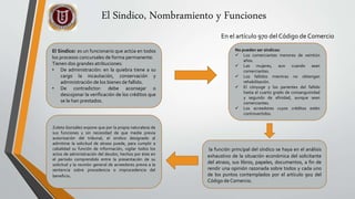 El Sindico: es un funcionario que actúa en todos
los procesos concursales de forma permanente.
Tienen dos grandes atribuciones:
• De administración: en la quiebra tiene a su
cargo la incautación, conservación y
administración de los bienes de fallido.
• De contradictor: debe aconsejar o
descojonar la verificación de los créditos que
se le han prestados.
En el artículo 970 del Código de Comercio
No pueden ser síndicos:
 Los comerciantes menores de veintiún
años.
 Las mujeres, aun cuando sean
comerciantes.
 Los fallidos mientras no obtengan
rehabilitación.
 El cónyuge y los parientes del fallido
hasta el cuarto grado de consanguinidad
y segundo de afinidad, aunque sean
comerciantes.
 Los acreedores cuyos créditos estén
controvertidos.
la función principal del síndico se haya en el análisis
exhaustivo de la situación económica del solicitante
del atraso, sus libros, papeles, documentos, a fin de
rendir una opinión razonada sobre todos y cada uno
de los puntos contemplados por el artículo 902 del
Código de Comercio.
Zuleta González expone que por la propia naturaleza de
sus funciones y sin necesidad de que medie previa
autorización del tribunal, el sindico designado al
admitirse la solicitud de atraso puede, para cumplir a
cabalidad su función de información, vigilar todos los
actos de administración del deudor, hechos por éste en
el período comprendido entre la presentación de su
solicitud y la reunión general de acreedores previa a la
sentencia sobre procedencia o improcedencia del
beneficio.
El Sindico, Nombramiento y Funciones
 