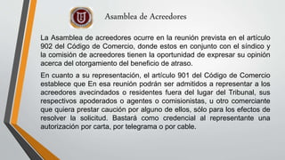 La Asamblea de acreedores ocurre en la reunión prevista en el artículo
902 del Código de Comercio, donde estos en conjunto con el síndico y
la comisión de acreedores tienen la oportunidad de expresar su opinión
acerca del otorgamiento del beneficio de atraso.
En cuanto a su representación, el artículo 901 del Código de Comercio
establece que En esa reunión podrán ser admitidos a representar a los
acreedores avecindados o residentes fuera del lugar del Tribunal, sus
respectivos apoderados o agentes o comisionistas, u otro comerciante
que quiera prestar caución por alguno de ellos, sólo para los efectos de
resolver la solicitud. Bastará como credencial al representante una
autorización por carta, por telegrama o por cable.
Asamblea de Acreedores
 