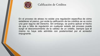 Calificación de Créditos
En el proceso de atraso no existe una regulación específica de cómo
establecer el pasivo, por ende la calificación de los créditos se ve como
una gran laguna del Derecho. Sin embargo, se podría aplicar el hecho
de que a falta de regulación en cualquier estado del proceso puede
surgir el desconocimiento de la validez de un crédito, siempre que el
mismo no haya sido admitido con posterioridad por el acreedor
impugnante.
 