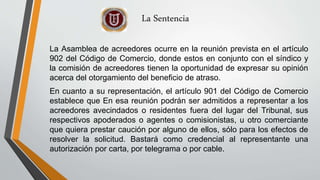 La Asamblea de acreedores ocurre en la reunión prevista en el artículo
902 del Código de Comercio, donde estos en conjunto con el síndico y
la comisión de acreedores tienen la oportunidad de expresar su opinión
acerca del otorgamiento del beneficio de atraso.
En cuanto a su representación, el artículo 901 del Código de Comercio
establece que En esa reunión podrán ser admitidos a representar a los
acreedores avecindados o residentes fuera del lugar del Tribunal, sus
respectivos apoderados o agentes o comisionistas, u otro comerciante
que quiera prestar caución por alguno de ellos, sólo para los efectos de
resolver la solicitud. Bastará como credencial al representante una
autorización por carta, por telegrama o por cable.
La Sentencia
 