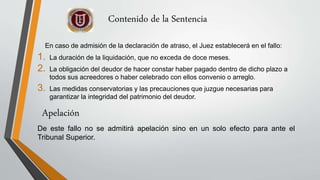 Contenido de la Sentencia
En caso de admisión de la declaración de atraso, el Juez establecerá en el fallo:
1. La duración de la liquidación, que no exceda de doce meses.
2. La obligación del deudor de hacer constar haber pagado dentro de dicho plazo a
todos sus acreedores o haber celebrado con ellos convenio o arreglo.
3. Las medidas conservatorias y las precauciones que juzgue necesarias para
garantizar la integridad del patrimonio del deudor.
De este fallo no se admitirá apelación sino en un solo efecto para ante el
Tribunal Superior.
Apelación
 