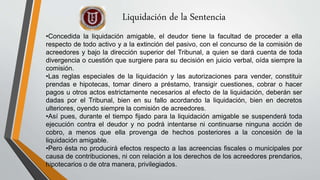 Liquidación de la Sentencia
•Concedida la liquidación amigable, el deudor tiene la facultad de proceder a ella
respecto de todo activo y a la extinción del pasivo, con el concurso de la comisión de
acreedores y bajo la dirección superior del Tribunal, a quien se dará cuenta de toda
divergencia o cuestión que surgiere para su decisión en juicio verbal, oída siempre la
comisión.
•Las reglas especiales de la liquidación y las autorizaciones para vender, constituir
prendas e hipotecas, tomar dinero a préstamo, transigir cuestiones, cobrar o hacer
pagos u otros actos estrictamente necesarios al efecto de la liquidación, deberán ser
dadas por el Tribunal, bien en su fallo acordando la liquidación, bien en decretos
ulteriores, oyendo siempre la comisión de acreedores.
•Así pues, durante el tiempo fijado para la liquidación amigable se suspenderá toda
ejecución contra el deudor y no podrá intentarse ni continuarse ninguna acción de
cobro, a menos que ella provenga de hechos posteriores a la concesión de la
liquidación amigable.
•Pero ésta no producirá efectos respecto a las acreencias fiscales o municipales por
causa de contribuciones, ni con relación a los derechos de los acreedores prendarios,
hipotecarios o de otra manera, privilegiados.
 