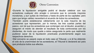 Otros Convenios
•Durante la liquidación amigable podrá el deudor celebrar con sus
acreedores cualquier otro arreglo o convenio que le conceda mayores
moratorias, y aun quitas de intereses y hasta de parte de los capitales: pero
para que tenga validez necesitará el acuerdo de todos los acreedores.
•También podrá establecerse válidamente con la sola mayoría de los
acreedores que representen, por lo menos, las tres cuartas partes del
pasivo, con tal que los acreedores que contengan con el deudor, acuerden y
aseguren el medio de atender al resultado de toda controversia con los
disidentes, de modo que quede a éstos asegurada la parte que realmente
pudieran sacar de la liquidación practicada prudentemente según sus
respectivos derechos.
•Del convenio se pasará copia en todo caso al Tribunal, y si él ha obtenido
el voto de la unanimidad de los acreedores, el Tribunal lo declarará así para
que produzca todos sus efectos.
 