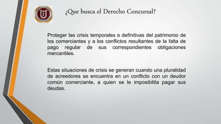 Proteger las crisis temporales o definitivas del patrimonio de
los comerciantes y a los conflictos resultantes de la falta de
pago regular de sus correspondientes obligaciones
mercantiles.
Estas situaciones de crisis se generan cuando una pluralidad
de acreedores se encuentra en un conflicto con un deudor
común comerciante, a quien se le imposibilita pagar sus
deudas.
¿Que busca el Derecho Concursal?
 