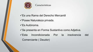 Es una Rama del Derecho Mercantil
Posee Naturaleza privada.
Es Autónoma.
Se presenta en Forma Sustantiva como Adjetiva.
Esta Incondicionada Por la insolvencia del
Comerciante ( Deudor)
Características
 