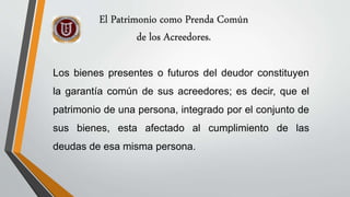 Los bienes presentes o futuros del deudor constituyen
la garantía común de sus acreedores; es decir, que el
patrimonio de una persona, integrado por el conjunto de
sus bienes, esta afectado al cumplimiento de las
deudas de esa misma persona.
El Patrimonio como Prenda Común
de los Acreedores.
 