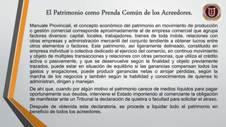 El Patrimonio como Prenda Común de los Acreedores.
Manuale Provinciali, el concepto económico del patrimonio en movimiento de producción
o gestión comercial corresponde aproximadamente al de empresa comercial que agrupa
factores diversos: capital, locales, trabajadores, bienes de toda índole, relaciones con
otras empresas y administración mercantil del conjunto tendiente a obtener lucros entre
otros elementos o factores. Este patrimonio, así ligeramente delineado, constituido en
empresa individual o colectiva dedicado al ejercicio del comercio, en continuo movimiento
y objeto de múltiples transacciones y relaciones con otras personas, que utiliza el crédito
activa o pasivamente, y que se desenvuelve según la finalidad y objeto previamente
trazados, puede estar en situación de equilibrio si las ganancias compensan todos los
gastos y erogaciones, puede producir ganancias netas o arrojar pérdidas, según la
marcha de los negocios y también según la habilidad y conocimientos de quienes lo
administran, dirigen y manejan.
De ahí que, cuando por algún motivo el patrimonio carece de medios líquidos para pagar
oportunamente sus deudas, interviene el Estado imponiendo al comerciante la obligación
de manifestar ante un Tribunal la declaración de quiebra o facultad para solicitar el atraso.
Después de obtenida esta declaratoria, se procede a liquidar todo el patrimonio en
beneficio de todos los acreedores.
 