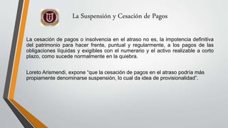 La Suspensión y Cesación de Pagos
La cesación de pagos o insolvencia en el atraso no es, la impotencia definitiva
del patrimonio para hacer frente, puntual y regularmente, a los pagos de las
obligaciones líquidas y exigibles con el numerario y el activo realizable a corto
plazo, como sucede normalmente en la quiebra.
Loreto Arismendi, expone “que la cesación de pagos en el atraso podría más
propiamente denominarse suspensión, lo cual da idea de provisionalidad”.
 