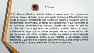 El Atraso
El Dr. Hernán Giménez Anzola define al atraso como la organización
procesal , legal y ejecutiva de un sistema de liquidación del patrimonio que
otorga al deudor comerciante una verdadera espera o moratoria para el
cumplimiento, en principio, de todas sus obligaciones y que solamente le
es concedido al comerciante honrado, deudor de buena fe, que ha
cumplido con sus obligaciones de prudencia y orden, tiene un activo
positivamente mayor que su pasivo, siempre que las causas de la crisis
que lo afecta, así como la crisis misma, se deban a circunstancias
imprevistas o excusables ajenas a su voluntad y apreciadas como
temporales y subsanables mediante dicha moratoria, la cual tiende a evitar
la quiebra bajo la vigilancia del tribunal y de los acreedores.
 