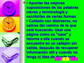 •  Apuntar las mejores suposiciones de las palabras claves y terminología y escribirlas de varias formas  • Cuidado con distraerse, no salirse del camino de lo que está buscando. Usar una página como su "casa" y retorne a ella cuando se encuentre en un callejón sin salida, después de recuperar información útil y cuando no tenga ni idea de donde esta. 