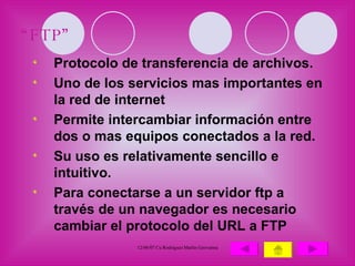 “ FTP” Protocolo de transferencia de archivos. Uno de los servicios mas importantes en la red de internet Permite intercambiar información entre dos o mas equipos conectados a la red. Su uso es relativamente sencillo e intuitivo. Para conectarse a un servidor ftp a través de un navegador es necesario cambiar el protocolo del URL a FTP 