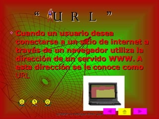 “ URL” Cuando un usuario desea conectarse a un sitio de internet a través de un navegador utiliza la dirección de un servido WWW. A esta dirección se le conoce como  URL 