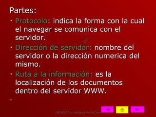 Partes: Protocolo : indica la forma con la cual el navegar se comunica con el servidor. Dirección de servidor:  nombre del servidor o la dirección numerica del mismo. Ruta a la información:  es la localización de los documentos dentro del servidor WWW. 