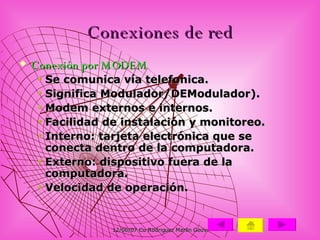 Conexiones de red Conexión por MODEM Se comunica vía telefonica. Significa Modulador/DEModulador). Modem externos e internos. Facilidad de instalación y monitoreo. Interno: tarjeta electrónica que se conecta dentro de la computadora. Externo: dispositivo fuera de la computadora. Velocidad de operación.  