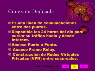 Conexión Dedicada Es una línea de comunicaciones entre dos puntos. Disponible las 24 horas del día para cursar su tráfico hacia y desde Internet.  Acceso Punto a Punto. Acceso Frame Relay. Construcción de Redes Virtuales Privadas (VPN) entre sucursales.  