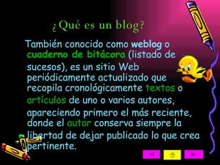 ¿Qué es un blog? También conocido como  weblog  o  cuaderno de bitácora  (listado de sucesos), es un sitio Web periódicamente actualizado que recopila cronológicamente  textos  o  artículos  de uno o varios autores, apareciendo primero el más reciente, donde el  autor  conserva siempre la libertad de dejar publicado lo que crea pertinente.  