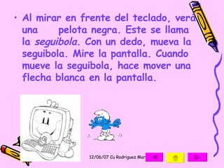 Al mirar en frente del teclado, verá una  pelota negra. Este se llama la  seguibola . Con un dedo, mueva la seguibola. Mire la pantalla. Cuando mueve la seguibola, hace mover una flecha blanca en la pantalla.   