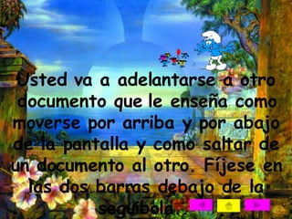 Usted va a adelantarse a otro documento que le enseña como moverse por arriba y por abajo de la pantalla y como saltar de un documento al otro. Fíjese en las dos barras debajo de la seguibola..   