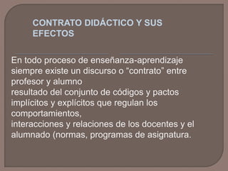 CONTRATO DIDÁCTICO Y SUS
EFECTOS
En todo proceso de enseñanza-aprendizaje
siempre existe un discurso o “contrato” entre
profesor y alumno
resultado del conjunto de códigos y pactos
implícitos y explícitos que regulan los
comportamientos,
interacciones y relaciones de los docentes y el
alumnado (normas, programas de asignatura.

 