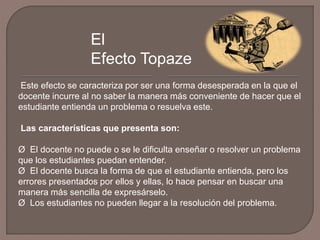 El
Efecto Topaze
Este efecto se caracteriza por ser una forma desesperada en la que el
docente incurre al no saber la manera más conveniente de hacer que el
estudiante entienda un problema o resuelva este.
Las características que presenta son:
Ø El docente no puede o se le dificulta enseñar o resolver un problema
que los estudiantes puedan entender.
Ø El docente busca la forma de que el estudiante entienda, pero los
errores presentados por ellos y ellas, lo hace pensar en buscar una
manera más sencilla de expresárselo.
Ø Los estudiantes no pueden llegar a la resolución del problema.

 